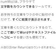 numMoji�́A�u���E�U�� ���������J�E���g�ł���c�[���ł��B���莝���̕��͂����N�̒��ɓ\�t���邾���ŁA�����Ɍ��ʂ��\������܂��B���͂��������тɃJ�E���g����̂ŁA�����ŏ�����Word��e�L�X�g�t�@�C���փR�s�[����g�������֗��ł��B�����s(Enter Return)�̓J�E���g����܂���B